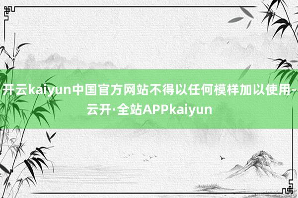 开云kaiyun中国官方网站不得以任何模样加以使用-云开·全站APPkaiyun