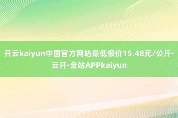 开云kaiyun中国官方网站最低报价15.48元/公斤-云开·全站APPkaiyun