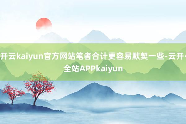 开云kaiyun官方网站笔者合计更容易默契一些-云开·全站APPkaiyun
