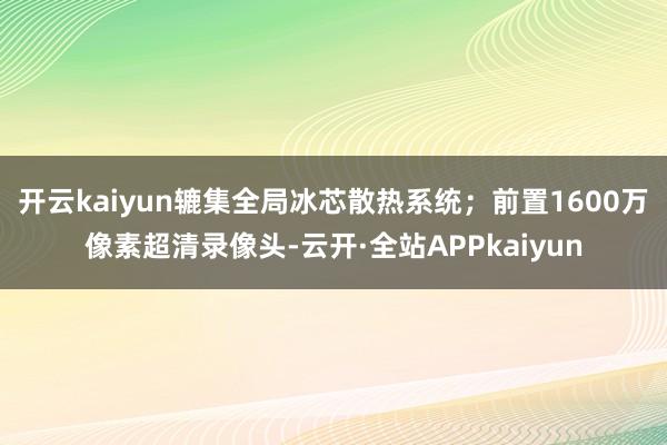开云kaiyun辘集全局冰芯散热系统；前置1600万像素超清录像头-云开·全站APPkaiyun