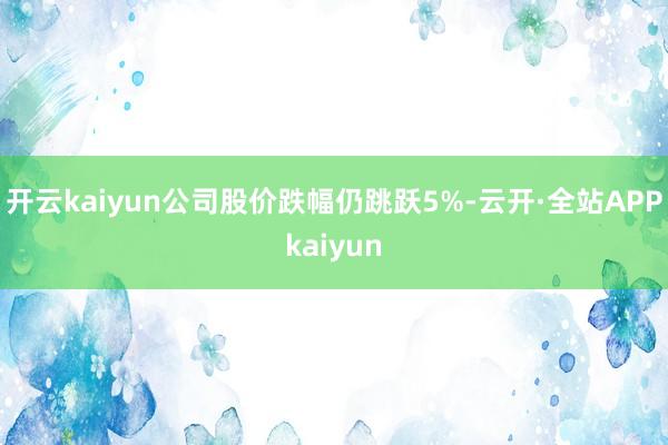 开云kaiyun公司股价跌幅仍跳跃5%-云开·全站APPkaiyun