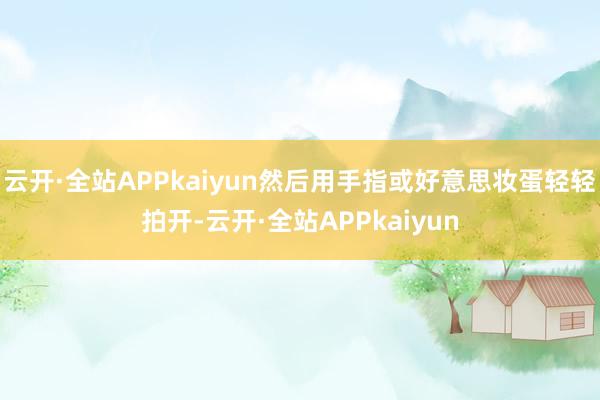 云开·全站APPkaiyun然后用手指或好意思妆蛋轻轻拍开-云开·全站APPkaiyun