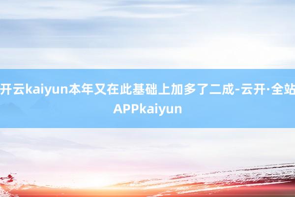 开云kaiyun本年又在此基础上加多了二成-云开·全站APPkaiyun