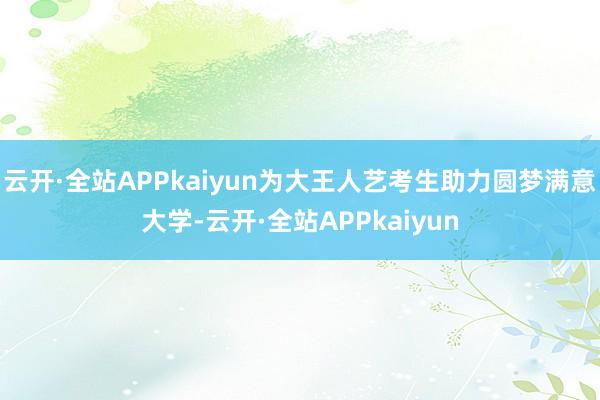 云开·全站APPkaiyun为大王人艺考生助力圆梦满意大学-云开·全站APPkaiyun