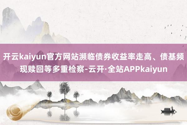 开云kaiyun官方网站濒临债券收益率走高、债基频现赎回等多重检察-云开·全站APPkaiyun