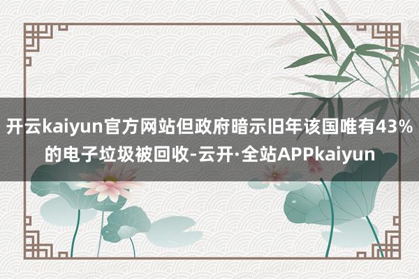 开云kaiyun官方网站但政府暗示旧年该国唯有43%的电子垃圾被回收-云开·全站APPkaiyun