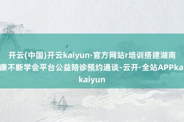 开云(中国)开云kaiyun·官方网站r培训搭建湖南省健康不断学会平台公益陪诊预约通谈-云开·全站APPkaiyun