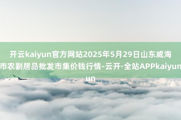 开云kaiyun官方网站2025年5月29日山东威海市农副居品批发市集价钱行情-云开·全站APPkaiyun