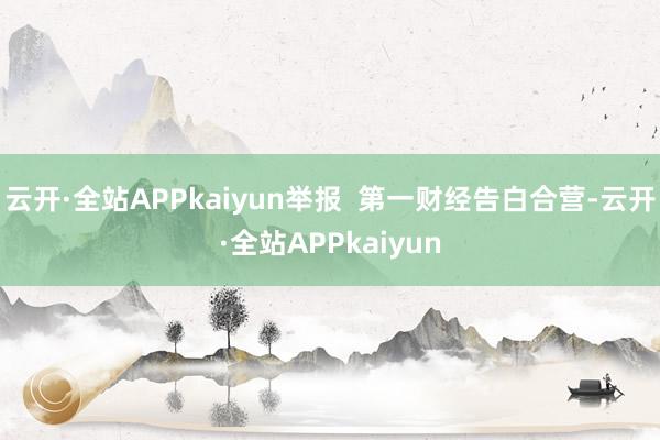 云开·全站APPkaiyun举报  第一财经告白合营-云开·全站APPkaiyun