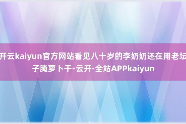 开云kaiyun官方网站看见八十岁的李奶奶还在用老坛子腌萝卜干-云开·全站APPkaiyun