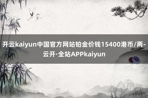 开云kaiyun中国官方网站铂金价钱15400港币/两-云开·全站APPkaiyun