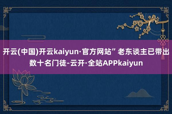 开云(中国)开云kaiyun·官方网站”老东谈主已带出数十名门徒-云开·全站APPkaiyun