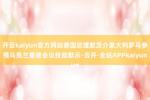 开云kaiyun官方网站德国总理默茨介意大利罗马参预乌克兰重建会议技能默示-云开·全站APPkaiyun