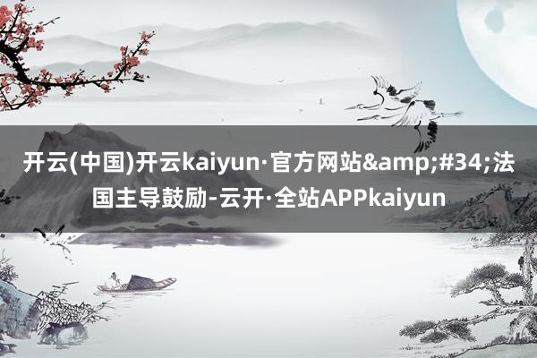 开云(中国)开云kaiyun·官方网站&#34;法国主导鼓励-云开·全站APPkaiyun
