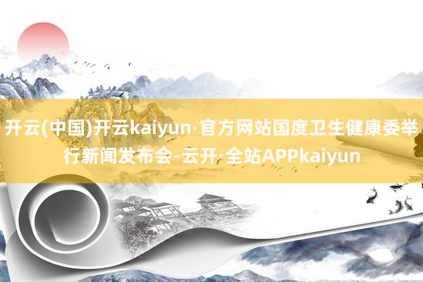 开云(中国)开云kaiyun·官方网站国度卫生健康委举行新闻发布会-云开·全站APPkaiyun