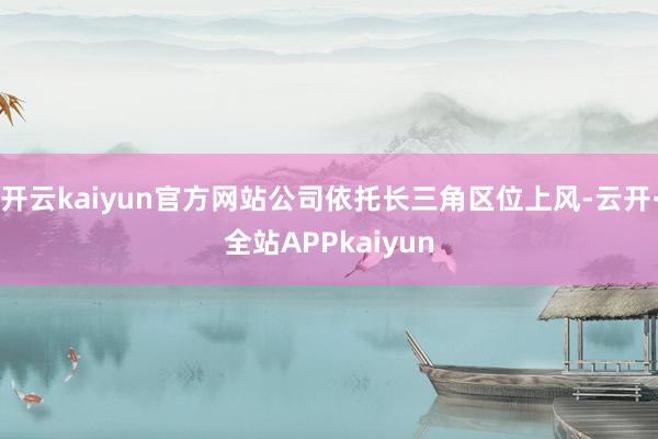 开云kaiyun官方网站公司依托长三角区位上风-云开·全站APPkaiyun