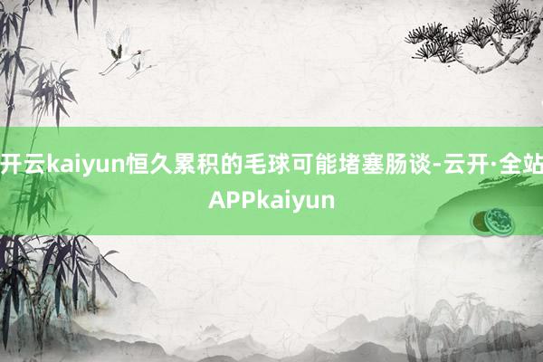 开云kaiyun恒久累积的毛球可能堵塞肠谈-云开·全站APPkaiyun