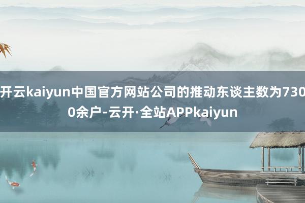 开云kaiyun中国官方网站公司的推动东谈主数为7300余户-云开·全站APPkaiyun