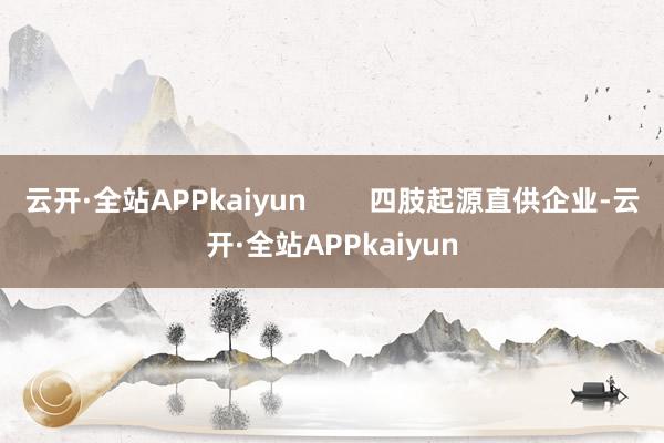 云开·全站APPkaiyun 四肢起源直供企业-云开·全站APPkaiyun