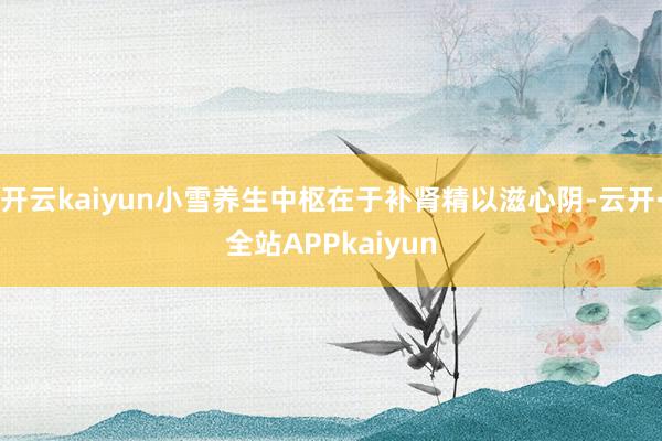 开云kaiyun小雪养生中枢在于补肾精以滋心阴-云开·全站APPkaiyun