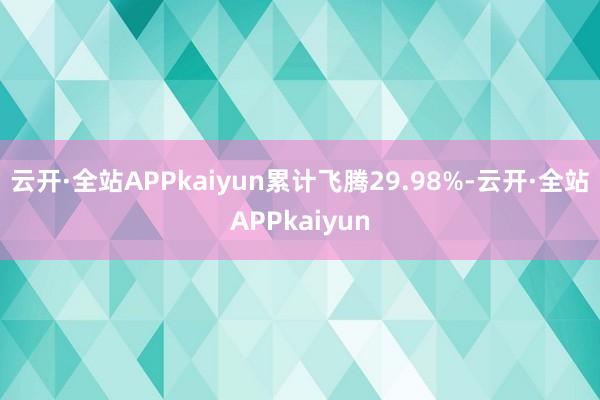 云开·全站APPkaiyun累计飞腾29.98%-云开·全站APPkaiyun