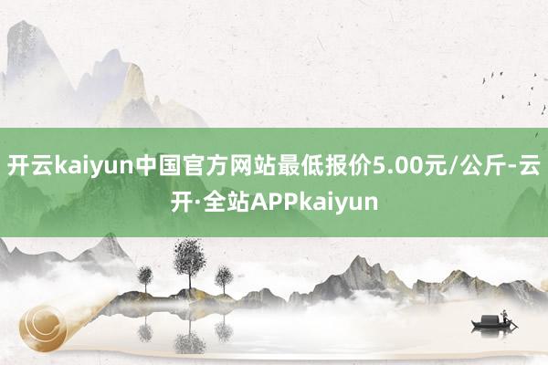 开云kaiyun中国官方网站最低报价5.00元/公斤-云开·全站APPkaiyun