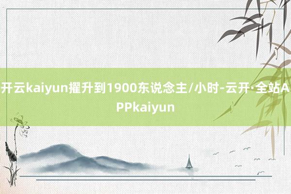 开云kaiyun擢升到1900东说念主/小时-云开·全站APPkaiyun