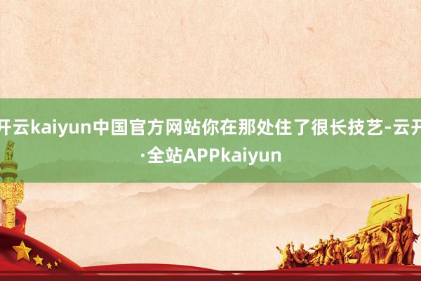 开云kaiyun中国官方网站你在那处住了很长技艺-云开·全站APPkaiyun
