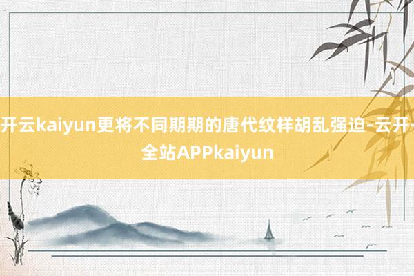 开云kaiyun更将不同期期的唐代纹样胡乱强迫-云开·全站APPkaiyun