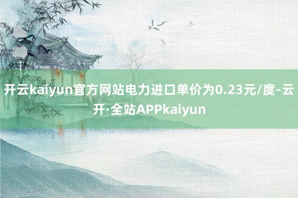 开云kaiyun官方网站电力进口单价为0.23元/度-云开·全站APPkaiyun