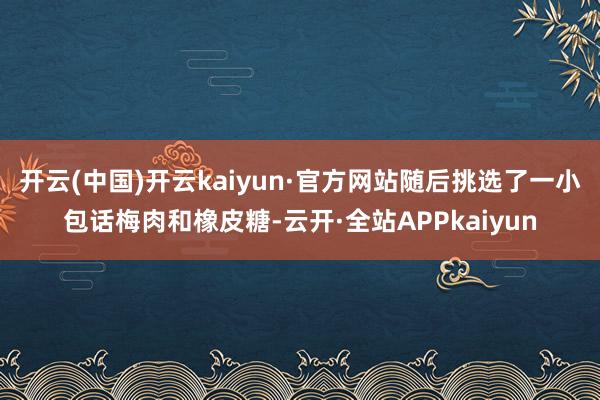 开云(中国)开云kaiyun·官方网站随后挑选了一小包话梅肉和橡皮糖-云开·全站APPkaiyun