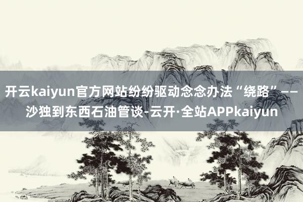 开云kaiyun官方网站纷纷驱动念念办法“绕路”——沙独到东西石油管谈-云开·全站APPkaiyun