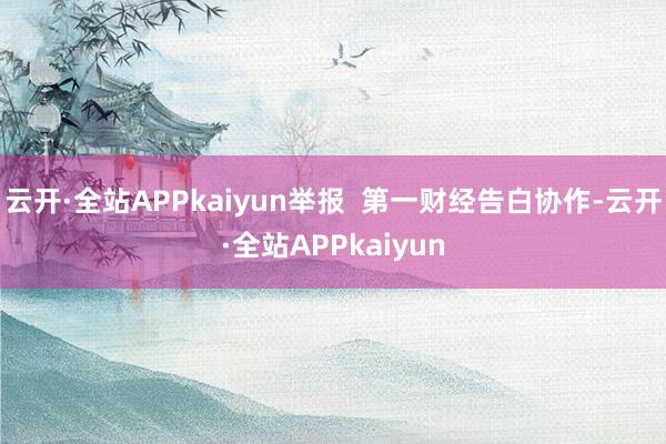 云开·全站APPkaiyun举报 第一财经告白协作-云开·全站APPkaiyun
