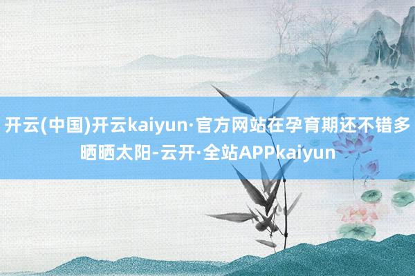 开云(中国)开云kaiyun·官方网站在孕育期还不错多晒晒太阳-云开·全站APPkaiyun