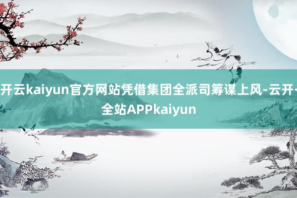 开云kaiyun官方网站凭借集团全派司筹谋上风-云开·全站APPkaiyun