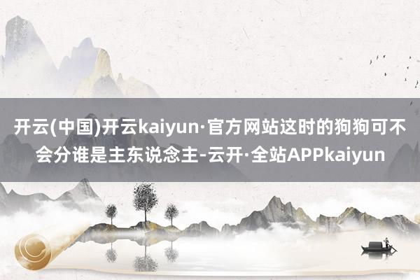 开云(中国)开云kaiyun·官方网站这时的狗狗可不会分谁是主东说念主-云开·全站APPkaiyun