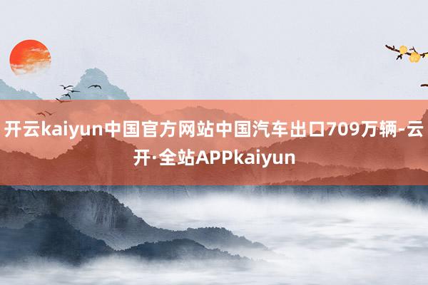 开云kaiyun中国官方网站中国汽车出口709万辆-云开·全站APPkaiyun