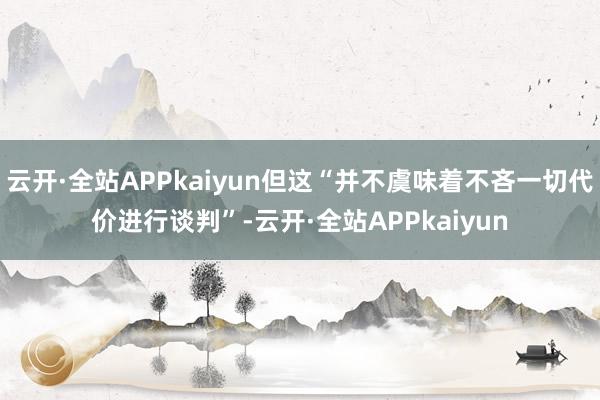 云开·全站APPkaiyun但这“并不虞味着不吝一切代价进行谈判”-云开·全站APPkaiyun