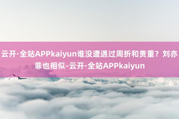 云开·全站APPkaiyun谁没遭遇过周折和贵重？刘亦菲也相似-云开·全站APPkaiyun