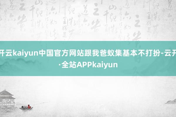 开云kaiyun中国官方网站跟我爸蚁集基本不打扮-云开·全站APPkaiyun