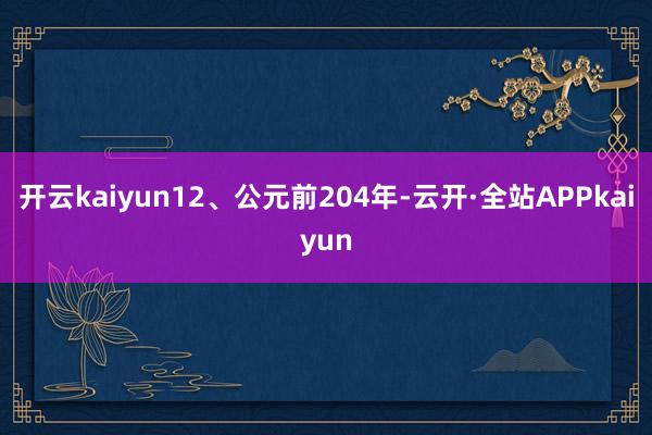 开云kaiyun12、公元前204年-云开·全站APPkaiyun
