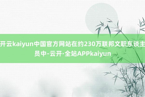开云kaiyun中国官方网站在约230万联邦文职东谈主员中-云开·全站APPkaiyun