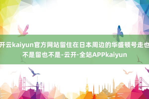开云kaiyun官方网站留住在日本周边的华盛顿号走也不是留也不是-云开·全站APPkaiyun