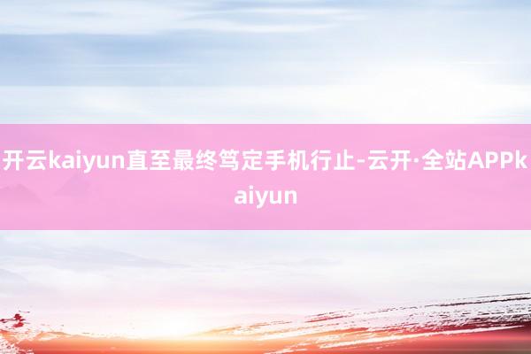 开云kaiyun直至最终笃定手机行止-云开·全站APPkaiyun