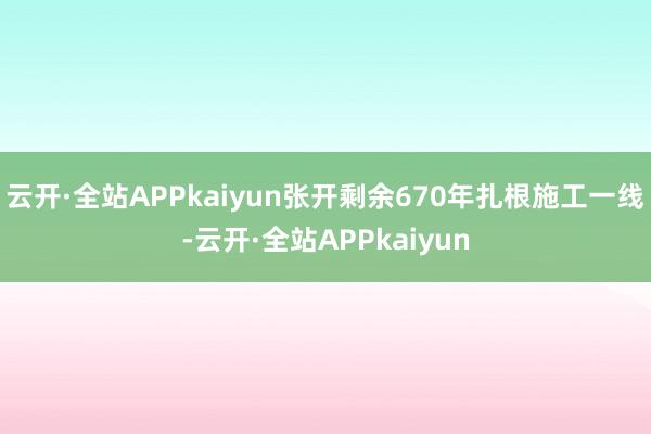 云开·全站APPkaiyun张开剩余670年扎根施工一线-云开·全站APPkaiyun