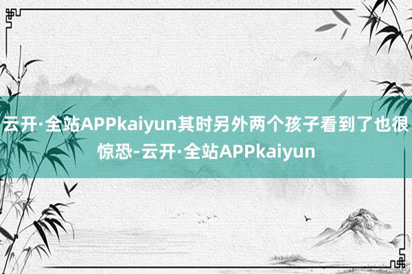 云开·全站APPkaiyun其时另外两个孩子看到了也很惊恐-云开·全站APPkaiyun