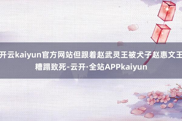 开云kaiyun官方网站但跟着赵武灵王被犬子赵惠文王糟蹋致死-云开·全站APPkaiyun