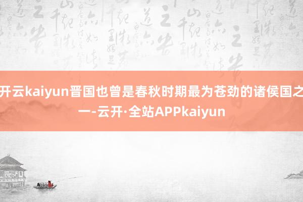 开云kaiyun晋国也曾是春秋时期最为苍劲的诸侯国之一-云开·全站APPkaiyun