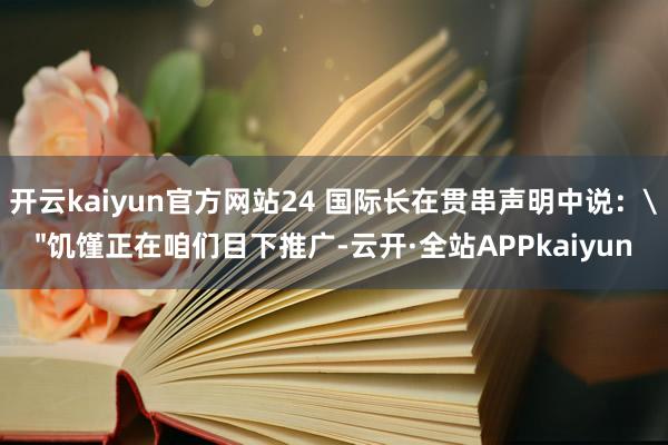 开云kaiyun官方网站24 国际长在贯串声明中说：
