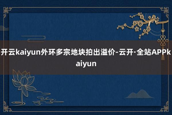 开云kaiyun外环多宗地块拍出溢价-云开·全站APPkaiyun
